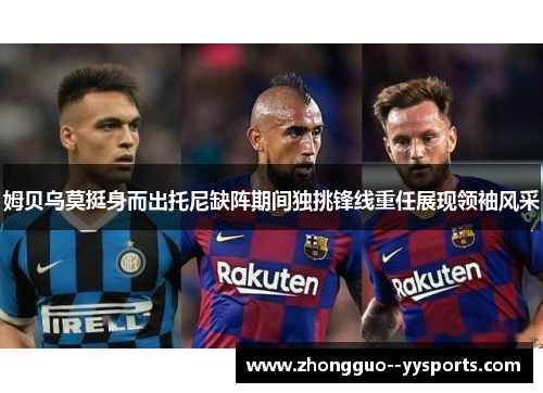 姆贝乌莫挺身而出托尼缺阵期间独挑锋线重任展现领袖风采