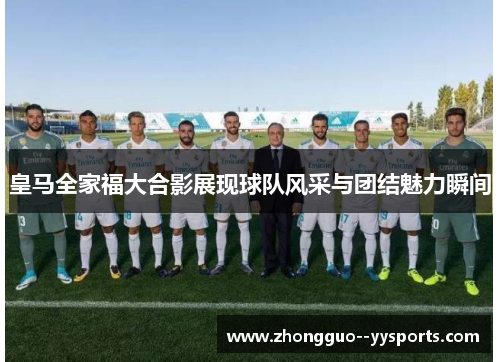 皇马全家福大合影展现球队风采与团结魅力瞬间