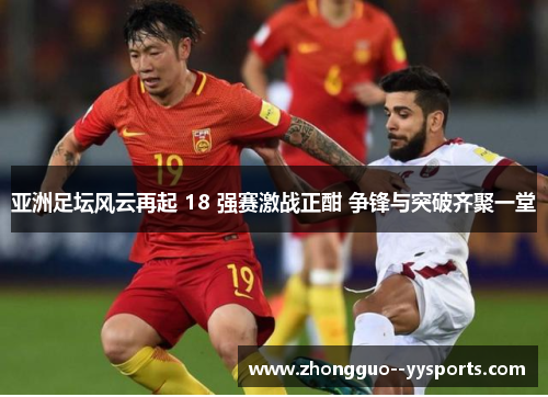 亚洲足坛风云再起 18 强赛激战正酣 争锋与突破齐聚一堂 亚洲足坛风云再起 18 强赛激战正酣 争锋与突破齐聚一堂