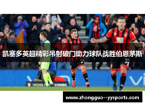 凯塞多英超精彩吊射破门助力球队战胜伯恩茅斯 凯塞多英超精彩吊射破门助力球队战胜伯恩茅斯