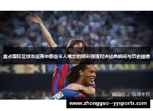 盘点国际足球友谊赛中那些令人难忘的精彩强强对决经典瞬间与历史碰撞