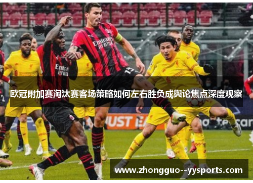 欧冠附加赛淘汰赛客场策略如何左右胜负成舆论焦点深度观察